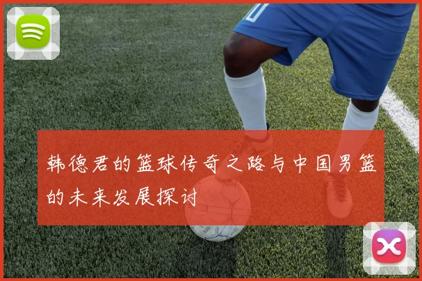 韩德君的篮球传奇之路与中国男篮的未来发展探讨